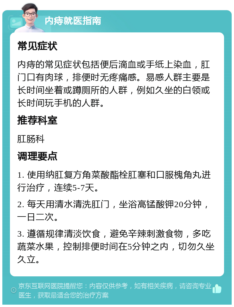 内痔就医指南 常见症状 内痔的常见症状包括便后滴血或手纸上染血，肛门口有肉球，排便时无疼痛感。易感人群主要是长时间坐着或蹲厕所的人群，例如久坐的白领或长时间玩手机的人群。 推荐科室 肛肠科 调理要点 1. 使用纳肛复方角菜酸酯栓肛塞和口服槐角丸进行治疗，连续5-7天。 2. 每天用清水清洗肛门，坐浴高锰酸钾20分钟，一日二次。 3. 遵循规律清淡饮食，避免辛辣刺激食物，多吃蔬菜水果，控制排便时间在5分钟之内，切勿久坐久立。