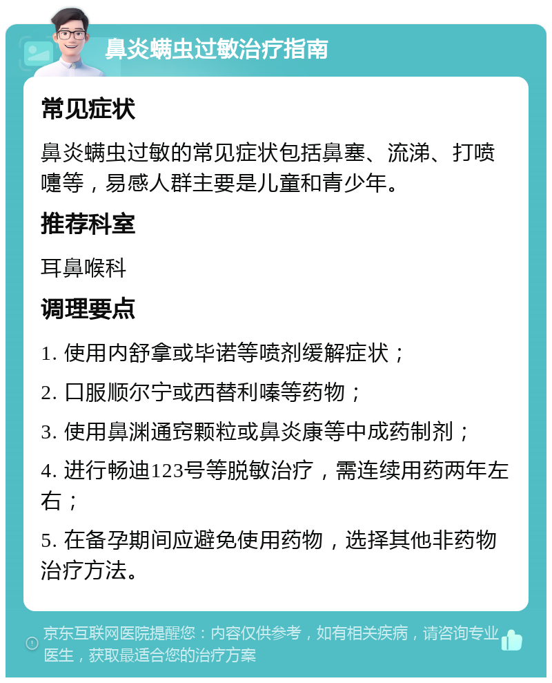 鼻炎螨虫过敏治疗指南 常见症状 鼻炎螨虫过敏的常见症状包括鼻塞、流涕、打喷嚏等，易感人群主要是儿童和青少年。 推荐科室 耳鼻喉科 调理要点 1. 使用内舒拿或毕诺等喷剂缓解症状； 2. 口服顺尔宁或西替利嗪等药物； 3. 使用鼻渊通窍颗粒或鼻炎康等中成药制剂； 4. 进行畅迪123号等脱敏治疗，需连续用药两年左右； 5. 在备孕期间应避免使用药物，选择其他非药物治疗方法。