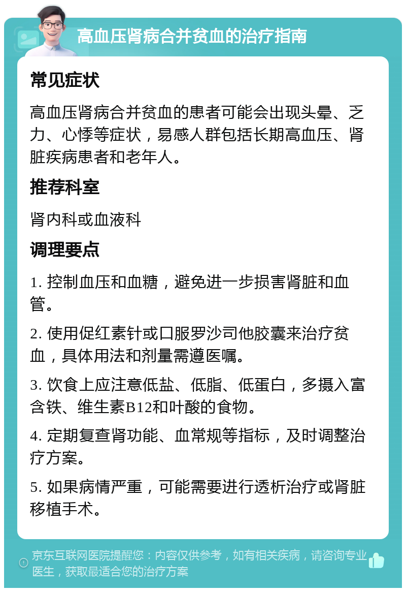 高血压肾病合并贫血的治疗指南 常见症状 高血压肾病合并贫血的患者可能会出现头晕、乏力、心悸等症状，易感人群包括长期高血压、肾脏疾病患者和老年人。 推荐科室 肾内科或血液科 调理要点 1. 控制血压和血糖，避免进一步损害肾脏和血管。 2. 使用促红素针或口服罗沙司他胶囊来治疗贫血，具体用法和剂量需遵医嘱。 3. 饮食上应注意低盐、低脂、低蛋白，多摄入富含铁、维生素B12和叶酸的食物。 4. 定期复查肾功能、血常规等指标，及时调整治疗方案。 5. 如果病情严重，可能需要进行透析治疗或肾脏移植手术。