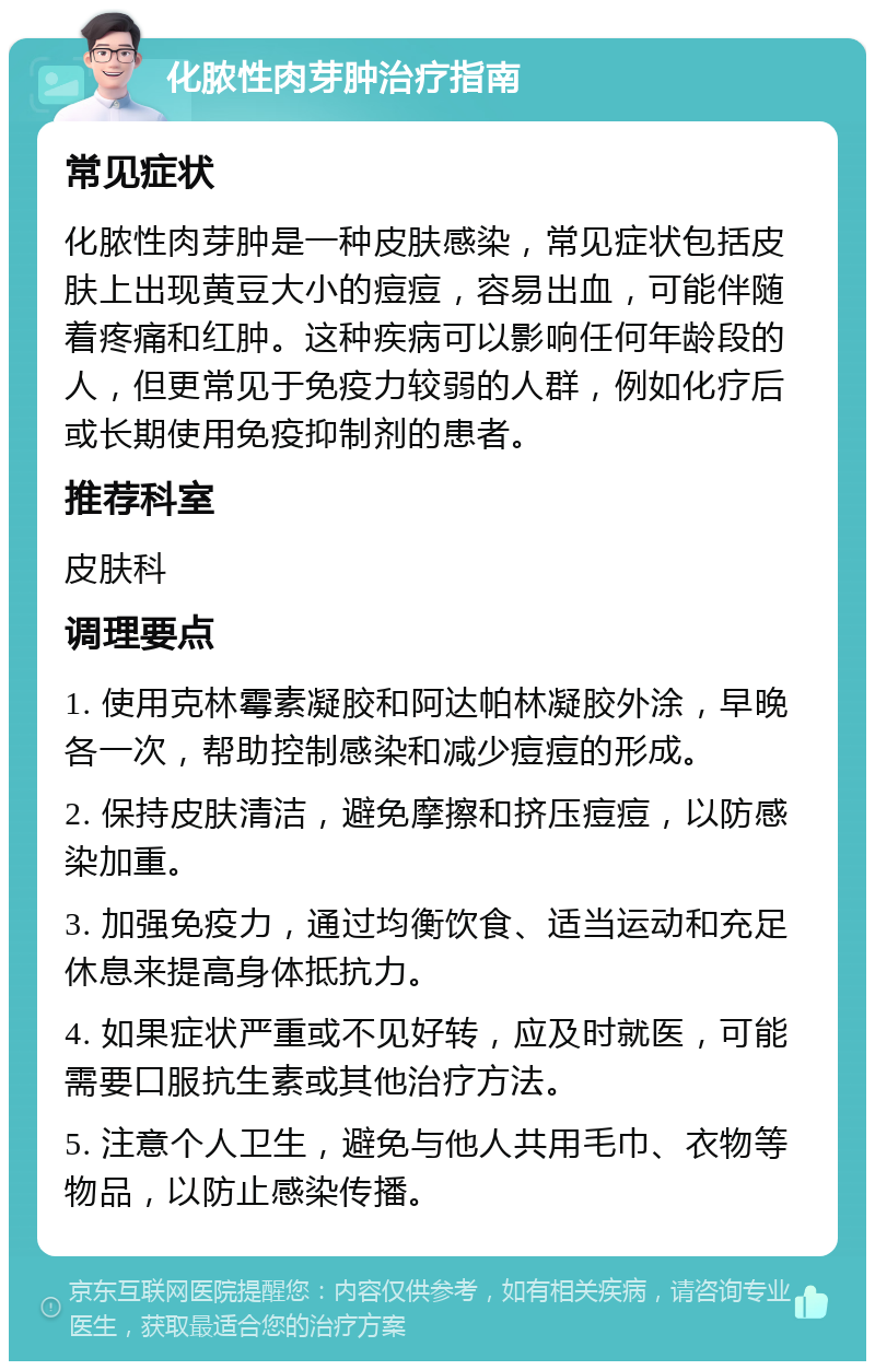 化脓性肉芽肿治疗指南 常见症状 化脓性肉芽肿是一种皮肤感染，常见症状包括皮肤上出现黄豆大小的痘痘，容易出血，可能伴随着疼痛和红肿。这种疾病可以影响任何年龄段的人，但更常见于免疫力较弱的人群，例如化疗后或长期使用免疫抑制剂的患者。 推荐科室 皮肤科 调理要点 1. 使用克林霉素凝胶和阿达帕林凝胶外涂，早晚各一次，帮助控制感染和减少痘痘的形成。 2. 保持皮肤清洁，避免摩擦和挤压痘痘，以防感染加重。 3. 加强免疫力，通过均衡饮食、适当运动和充足休息来提高身体抵抗力。 4. 如果症状严重或不见好转，应及时就医，可能需要口服抗生素或其他治疗方法。 5. 注意个人卫生，避免与他人共用毛巾、衣物等物品，以防止感染传播。