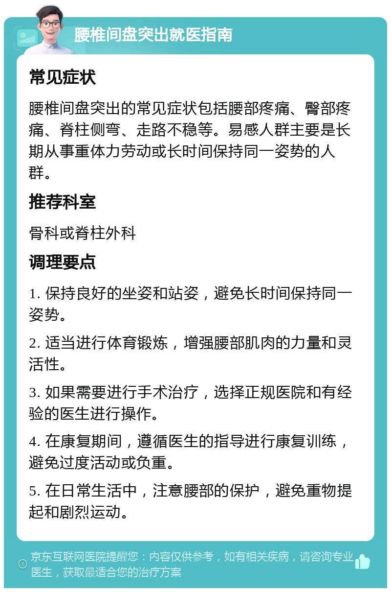 腰椎间盘突出就医指南 常见症状 腰椎间盘突出的常见症状包括腰部疼痛、臀部疼痛、脊柱侧弯、走路不稳等。易感人群主要是长期从事重体力劳动或长时间保持同一姿势的人群。 推荐科室 骨科或脊柱外科 调理要点 1. 保持良好的坐姿和站姿，避免长时间保持同一姿势。 2. 适当进行体育锻炼，增强腰部肌肉的力量和灵活性。 3. 如果需要进行手术治疗，选择正规医院和有经验的医生进行操作。 4. 在康复期间，遵循医生的指导进行康复训练，避免过度活动或负重。 5. 在日常生活中，注意腰部的保护，避免重物提起和剧烈运动。