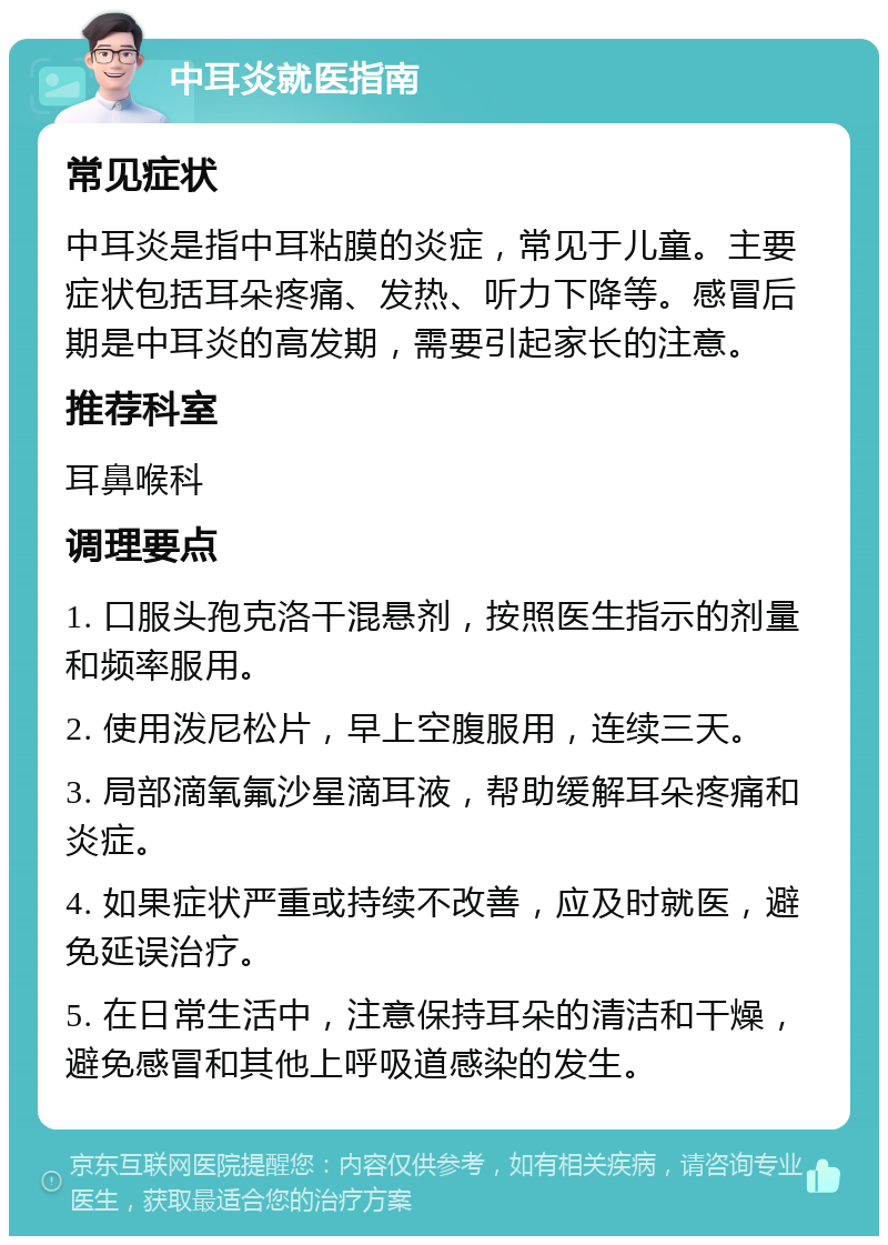 中耳炎就医指南 常见症状 中耳炎是指中耳粘膜的炎症，常见于儿童。主要症状包括耳朵疼痛、发热、听力下降等。感冒后期是中耳炎的高发期，需要引起家长的注意。 推荐科室 耳鼻喉科 调理要点 1. 口服头孢克洛干混悬剂，按照医生指示的剂量和频率服用。 2. 使用泼尼松片，早上空腹服用，连续三天。 3. 局部滴氧氟沙星滴耳液，帮助缓解耳朵疼痛和炎症。 4. 如果症状严重或持续不改善，应及时就医，避免延误治疗。 5. 在日常生活中，注意保持耳朵的清洁和干燥，避免感冒和其他上呼吸道感染的发生。