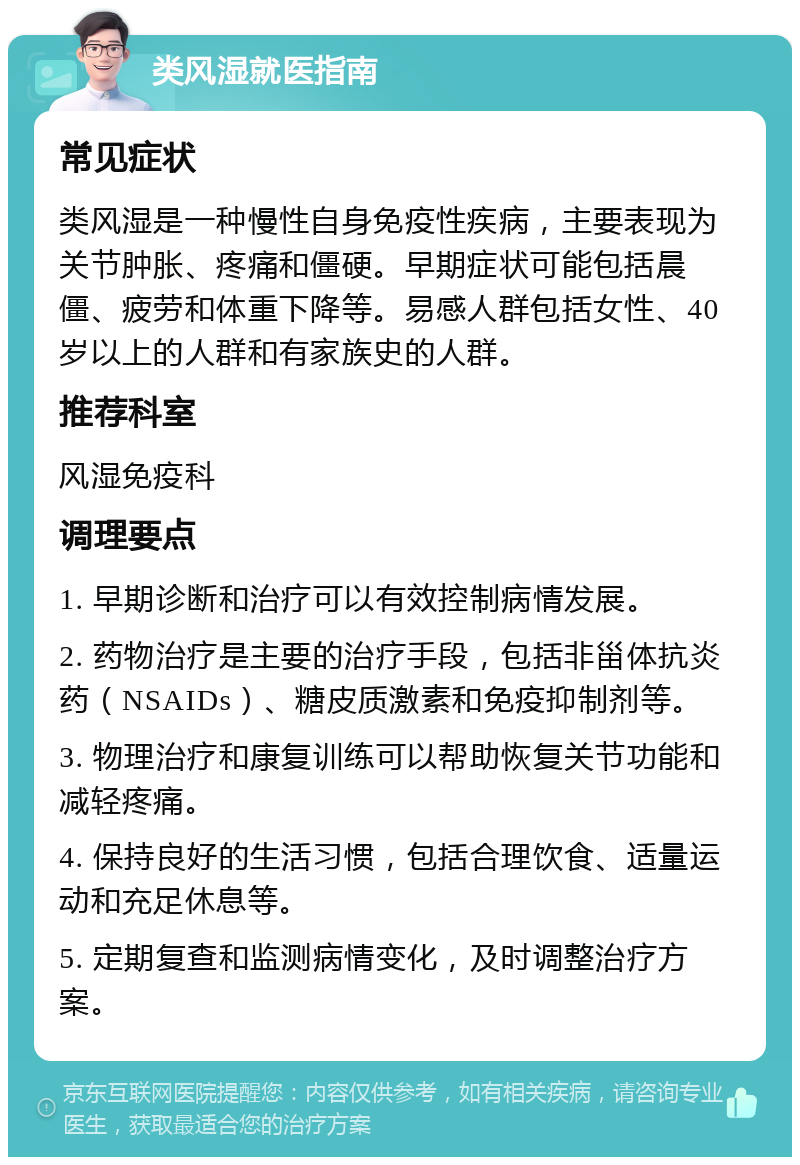 类风湿就医指南 常见症状 类风湿是一种慢性自身免疫性疾病，主要表现为关节肿胀、疼痛和僵硬。早期症状可能包括晨僵、疲劳和体重下降等。易感人群包括女性、40岁以上的人群和有家族史的人群。 推荐科室 风湿免疫科 调理要点 1. 早期诊断和治疗可以有效控制病情发展。 2. 药物治疗是主要的治疗手段，包括非甾体抗炎药（NSAIDs）、糖皮质激素和免疫抑制剂等。 3. 物理治疗和康复训练可以帮助恢复关节功能和减轻疼痛。 4. 保持良好的生活习惯，包括合理饮食、适量运动和充足休息等。 5. 定期复查和监测病情变化，及时调整治疗方案。