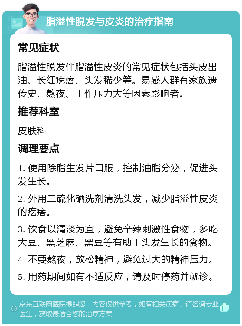 脂溢性脱发与皮炎的治疗指南 常见症状 脂溢性脱发伴脂溢性皮炎的常见症状包括头皮出油、长红疙瘩、头发稀少等。易感人群有家族遗传史、熬夜、工作压力大等因素影响者。 推荐科室 皮肤科 调理要点 1. 使用除脂生发片口服，控制油脂分泌，促进头发生长。 2. 外用二硫化硒洗剂清洗头发，减少脂溢性皮炎的疙瘩。 3. 饮食以清淡为宜，避免辛辣刺激性食物，多吃大豆、黑芝麻、黑豆等有助于头发生长的食物。 4. 不要熬夜，放松精神，避免过大的精神压力。 5. 用药期间如有不适反应，请及时停药并就诊。