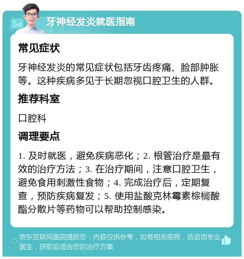 牙神经发炎就医指南 常见症状 牙神经发炎的常见症状包括牙齿疼痛、脸部肿胀等。这种疾病多见于长期忽视口腔卫生的人群。 推荐科室 口腔科 调理要点 1. 及时就医，避免疾病恶化；2. 根管治疗是最有效的治疗方法；3. 在治疗期间，注意口腔卫生，避免食用刺激性食物；4. 完成治疗后，定期复查，预防疾病复发；5. 使用盐酸克林霉素棕榈酸酯分散片等药物可以帮助控制感染。