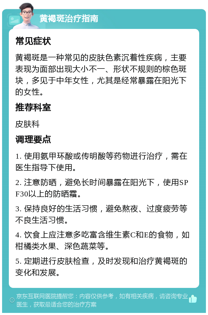 黄褐斑治疗指南 常见症状 黄褐斑是一种常见的皮肤色素沉着性疾病，主要表现为面部出现大小不一、形状不规则的棕色斑块，多见于中年女性，尤其是经常暴露在阳光下的女性。 推荐科室 皮肤科 调理要点 1. 使用氨甲环酸或传明酸等药物进行治疗，需在医生指导下使用。 2. 注意防晒，避免长时间暴露在阳光下，使用SPF30以上的防晒霜。 3. 保持良好的生活习惯，避免熬夜、过度疲劳等不良生活习惯。 4. 饮食上应注意多吃富含维生素C和E的食物，如柑橘类水果、深色蔬菜等。 5. 定期进行皮肤检查，及时发现和治疗黄褐斑的变化和发展。