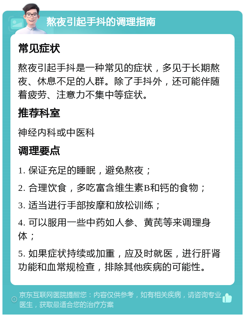 熬夜引起手抖的调理指南 常见症状 熬夜引起手抖是一种常见的症状，多见于长期熬夜、休息不足的人群。除了手抖外，还可能伴随着疲劳、注意力不集中等症状。 推荐科室 神经内科或中医科 调理要点 1. 保证充足的睡眠，避免熬夜； 2. 合理饮食，多吃富含维生素B和钙的食物； 3. 适当进行手部按摩和放松训练； 4. 可以服用一些中药如人参、黄芪等来调理身体； 5. 如果症状持续或加重，应及时就医，进行肝肾功能和血常规检查，排除其他疾病的可能性。