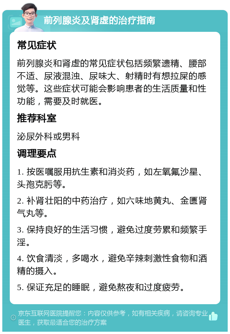 前列腺炎及肾虚的治疗指南 常见症状 前列腺炎和肾虚的常见症状包括频繁遗精、腰部不适、尿液混浊、尿味大、射精时有想拉屎的感觉等。这些症状可能会影响患者的生活质量和性功能，需要及时就医。 推荐科室 泌尿外科或男科 调理要点 1. 按医嘱服用抗生素和消炎药，如左氧氟沙星、头孢克肟等。 2. 补肾壮阳的中药治疗，如六味地黄丸、金匮肾气丸等。 3. 保持良好的生活习惯，避免过度劳累和频繁手淫。 4. 饮食清淡，多喝水，避免辛辣刺激性食物和酒精的摄入。 5. 保证充足的睡眠，避免熬夜和过度疲劳。