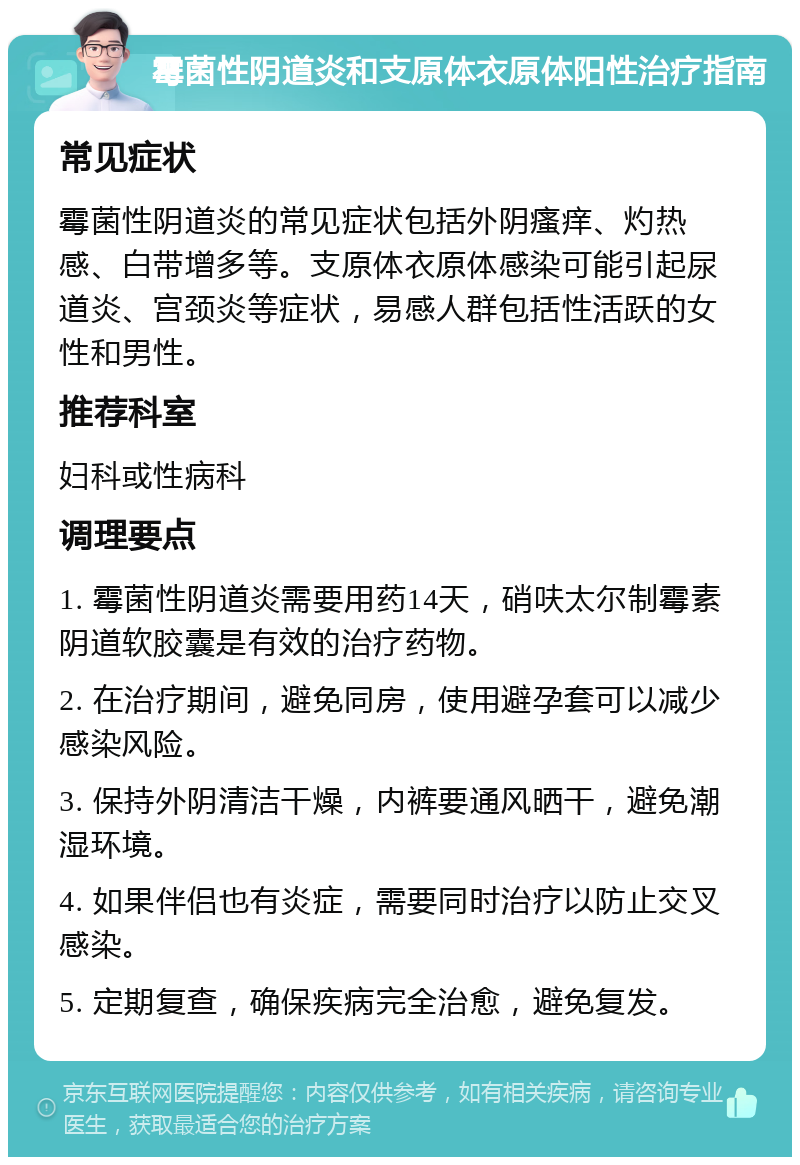 霉菌性阴道炎和支原体衣原体阳性治疗指南 常见症状 霉菌性阴道炎的常见症状包括外阴瘙痒、灼热感、白带增多等。支原体衣原体感染可能引起尿道炎、宫颈炎等症状，易感人群包括性活跃的女性和男性。 推荐科室 妇科或性病科 调理要点 1. 霉菌性阴道炎需要用药14天，硝呋太尔制霉素阴道软胶囊是有效的治疗药物。 2. 在治疗期间，避免同房，使用避孕套可以减少感染风险。 3. 保持外阴清洁干燥，内裤要通风晒干，避免潮湿环境。 4. 如果伴侣也有炎症，需要同时治疗以防止交叉感染。 5. 定期复查，确保疾病完全治愈，避免复发。