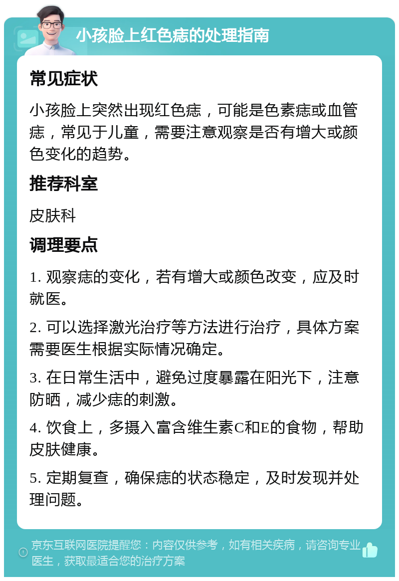 小孩脸上红色痣的处理指南 常见症状 小孩脸上突然出现红色痣，可能是色素痣或血管痣，常见于儿童，需要注意观察是否有增大或颜色变化的趋势。 推荐科室 皮肤科 调理要点 1. 观察痣的变化，若有增大或颜色改变，应及时就医。 2. 可以选择激光治疗等方法进行治疗，具体方案需要医生根据实际情况确定。 3. 在日常生活中，避免过度暴露在阳光下，注意防晒，减少痣的刺激。 4. 饮食上，多摄入富含维生素C和E的食物，帮助皮肤健康。 5. 定期复查，确保痣的状态稳定，及时发现并处理问题。