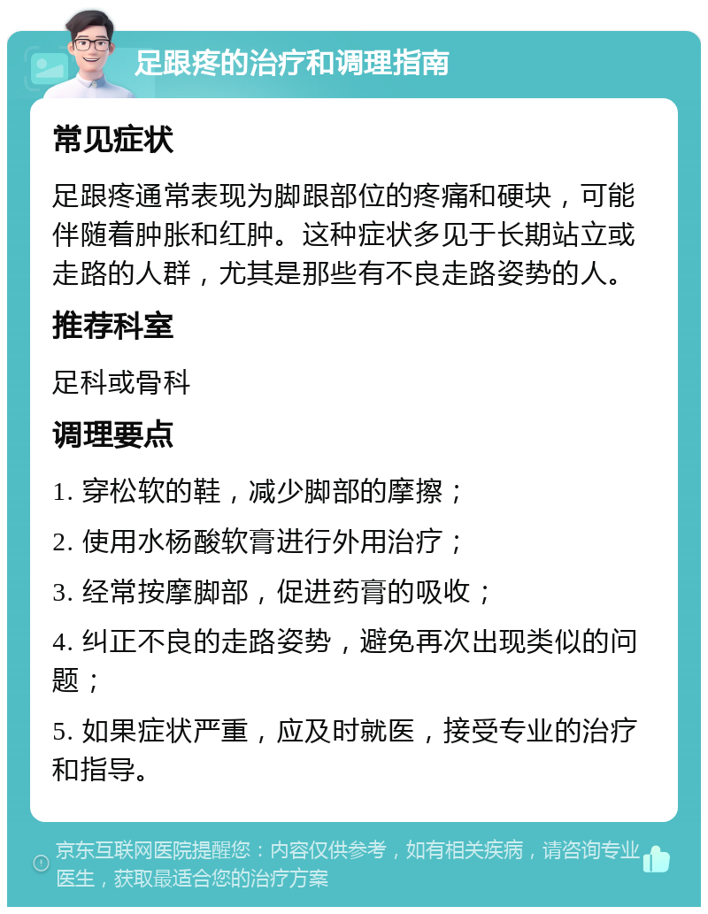 足跟疼的治疗和调理指南 常见症状 足跟疼通常表现为脚跟部位的疼痛和硬块，可能伴随着肿胀和红肿。这种症状多见于长期站立或走路的人群，尤其是那些有不良走路姿势的人。 推荐科室 足科或骨科 调理要点 1. 穿松软的鞋，减少脚部的摩擦； 2. 使用水杨酸软膏进行外用治疗； 3. 经常按摩脚部，促进药膏的吸收； 4. 纠正不良的走路姿势，避免再次出现类似的问题； 5. 如果症状严重，应及时就医，接受专业的治疗和指导。