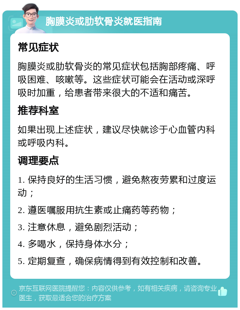 胸膜炎或肋软骨炎就医指南 常见症状 胸膜炎或肋软骨炎的常见症状包括胸部疼痛、呼吸困难、咳嗽等。这些症状可能会在活动或深呼吸时加重，给患者带来很大的不适和痛苦。 推荐科室 如果出现上述症状，建议尽快就诊于心血管内科或呼吸内科。 调理要点 1. 保持良好的生活习惯，避免熬夜劳累和过度运动； 2. 遵医嘱服用抗生素或止痛药等药物； 3. 注意休息，避免剧烈活动； 4. 多喝水，保持身体水分； 5. 定期复查，确保病情得到有效控制和改善。