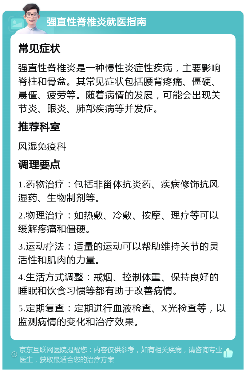 强直性脊椎炎就医指南 常见症状 强直性脊椎炎是一种慢性炎症性疾病，主要影响脊柱和骨盆。其常见症状包括腰背疼痛、僵硬、晨僵、疲劳等。随着病情的发展，可能会出现关节炎、眼炎、肺部疾病等并发症。 推荐科室 风湿免疫科 调理要点 1.药物治疗：包括非甾体抗炎药、疾病修饰抗风湿药、生物制剂等。 2.物理治疗：如热敷、冷敷、按摩、理疗等可以缓解疼痛和僵硬。 3.运动疗法：适量的运动可以帮助维持关节的灵活性和肌肉的力量。 4.生活方式调整：戒烟、控制体重、保持良好的睡眠和饮食习惯等都有助于改善病情。 5.定期复查：定期进行血液检查、X光检查等，以监测病情的变化和治疗效果。