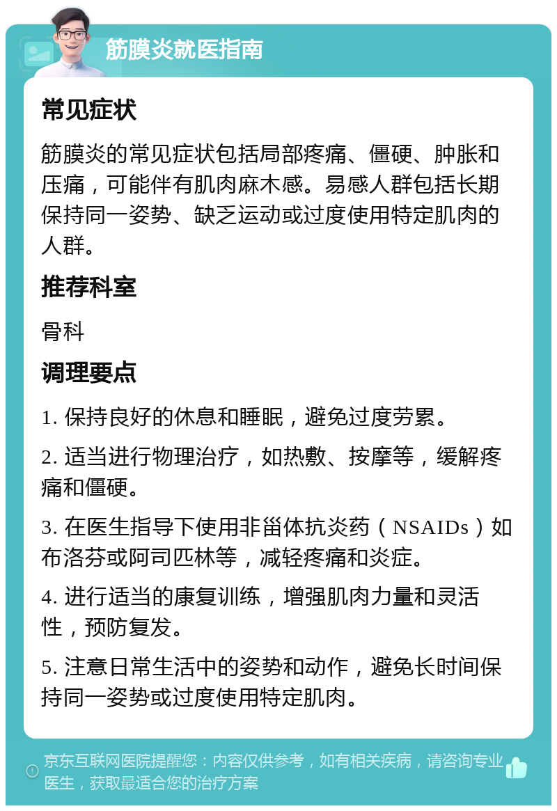 筋膜炎就医指南 常见症状 筋膜炎的常见症状包括局部疼痛、僵硬、肿胀和压痛，可能伴有肌肉麻木感。易感人群包括长期保持同一姿势、缺乏运动或过度使用特定肌肉的人群。 推荐科室 骨科 调理要点 1. 保持良好的休息和睡眠，避免过度劳累。 2. 适当进行物理治疗，如热敷、按摩等，缓解疼痛和僵硬。 3. 在医生指导下使用非甾体抗炎药（NSAIDs）如布洛芬或阿司匹林等，减轻疼痛和炎症。 4. 进行适当的康复训练，增强肌肉力量和灵活性，预防复发。 5. 注意日常生活中的姿势和动作，避免长时间保持同一姿势或过度使用特定肌肉。