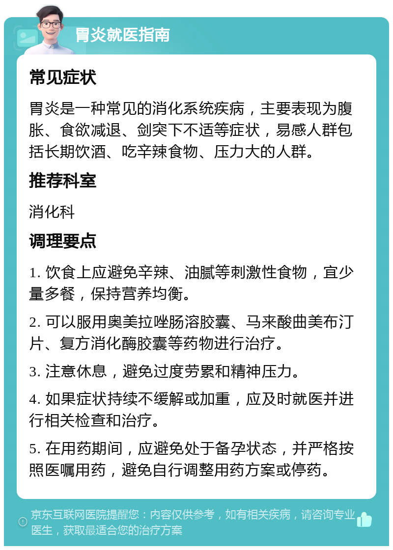 胃炎就医指南 常见症状 胃炎是一种常见的消化系统疾病，主要表现为腹胀、食欲减退、剑突下不适等症状，易感人群包括长期饮酒、吃辛辣食物、压力大的人群。 推荐科室 消化科 调理要点 1. 饮食上应避免辛辣、油腻等刺激性食物，宜少量多餐，保持营养均衡。 2. 可以服用奥美拉唑肠溶胶囊、马来酸曲美布汀片、复方消化酶胶囊等药物进行治疗。 3. 注意休息，避免过度劳累和精神压力。 4. 如果症状持续不缓解或加重，应及时就医并进行相关检查和治疗。 5. 在用药期间，应避免处于备孕状态，并严格按照医嘱用药，避免自行调整用药方案或停药。