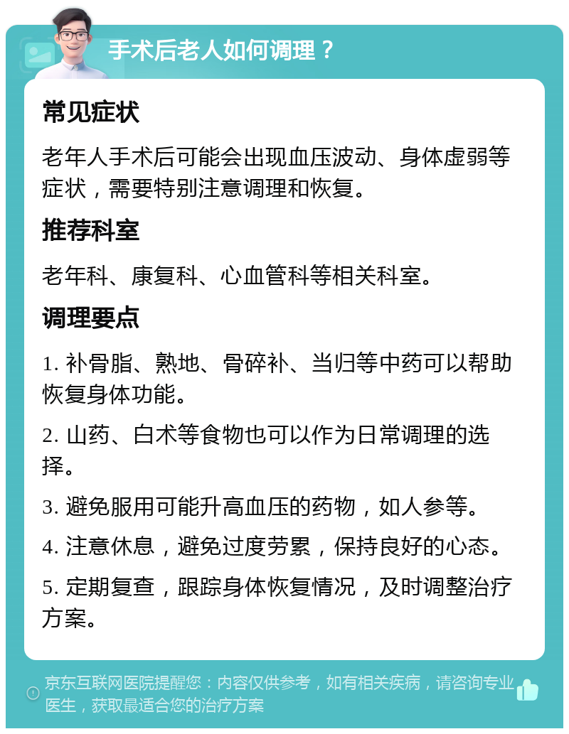 手术后老人如何调理？ 常见症状 老年人手术后可能会出现血压波动、身体虚弱等症状，需要特别注意调理和恢复。 推荐科室 老年科、康复科、心血管科等相关科室。 调理要点 1. 补骨脂、熟地、骨碎补、当归等中药可以帮助恢复身体功能。 2. 山药、白术等食物也可以作为日常调理的选择。 3. 避免服用可能升高血压的药物，如人参等。 4. 注意休息，避免过度劳累，保持良好的心态。 5. 定期复查，跟踪身体恢复情况，及时调整治疗方案。