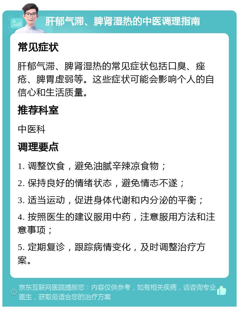 肝郁气滞、脾肾湿热的中医调理指南 常见症状 肝郁气滞、脾肾湿热的常见症状包括口臭、痤疮、脾胃虚弱等。这些症状可能会影响个人的自信心和生活质量。 推荐科室 中医科 调理要点 1. 调整饮食，避免油腻辛辣凉食物； 2. 保持良好的情绪状态，避免情志不遂； 3. 适当运动，促进身体代谢和内分泌的平衡； 4. 按照医生的建议服用中药，注意服用方法和注意事项； 5. 定期复诊，跟踪病情变化，及时调整治疗方案。