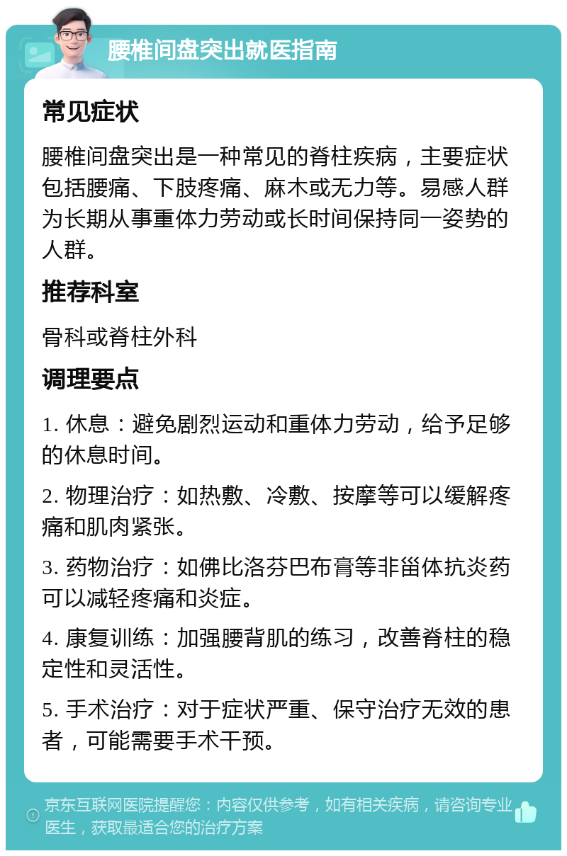 腰椎间盘突出就医指南 常见症状 腰椎间盘突出是一种常见的脊柱疾病，主要症状包括腰痛、下肢疼痛、麻木或无力等。易感人群为长期从事重体力劳动或长时间保持同一姿势的人群。 推荐科室 骨科或脊柱外科 调理要点 1. 休息：避免剧烈运动和重体力劳动，给予足够的休息时间。 2. 物理治疗：如热敷、冷敷、按摩等可以缓解疼痛和肌肉紧张。 3. 药物治疗：如佛比洛芬巴布膏等非甾体抗炎药可以减轻疼痛和炎症。 4. 康复训练：加强腰背肌的练习，改善脊柱的稳定性和灵活性。 5. 手术治疗：对于症状严重、保守治疗无效的患者，可能需要手术干预。