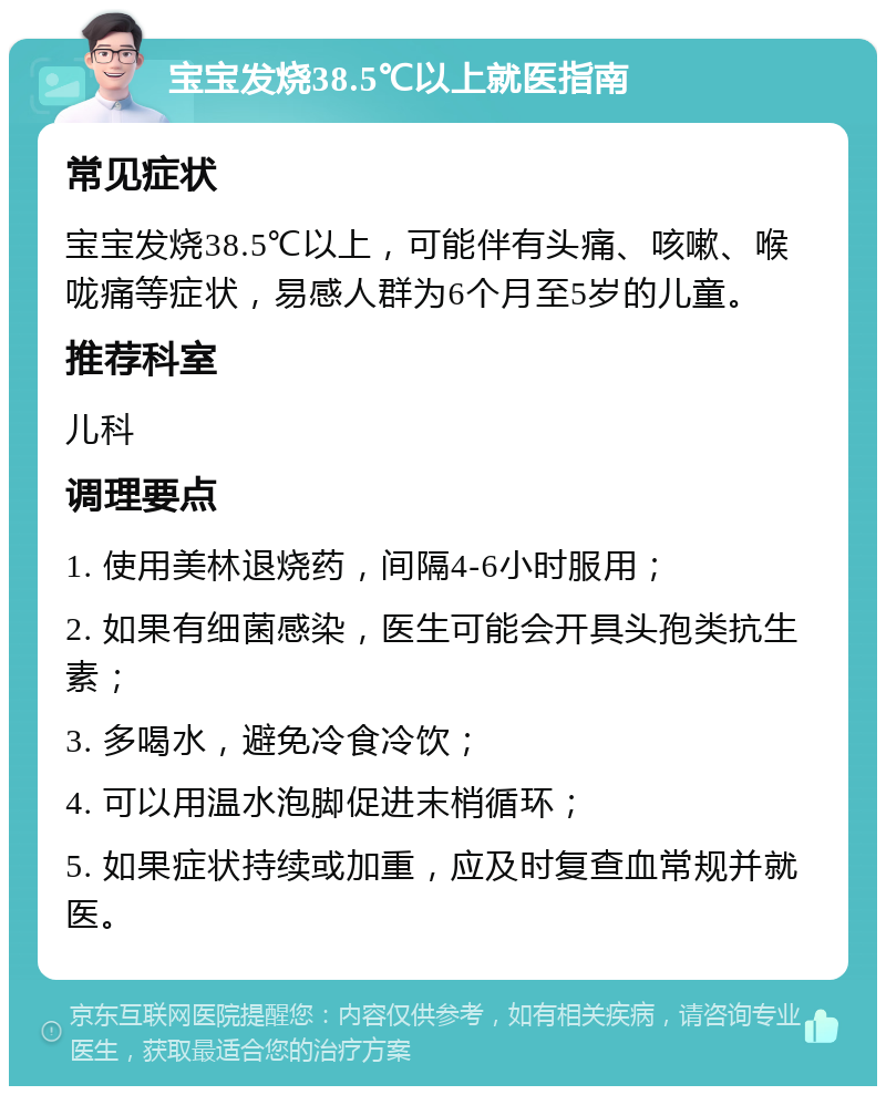 宝宝发烧38.5℃以上就医指南 常见症状 宝宝发烧38.5℃以上，可能伴有头痛、咳嗽、喉咙痛等症状，易感人群为6个月至5岁的儿童。 推荐科室 儿科 调理要点 1. 使用美林退烧药，间隔4-6小时服用； 2. 如果有细菌感染，医生可能会开具头孢类抗生素； 3. 多喝水，避免冷食冷饮； 4. 可以用温水泡脚促进末梢循环； 5. 如果症状持续或加重，应及时复查血常规并就医。