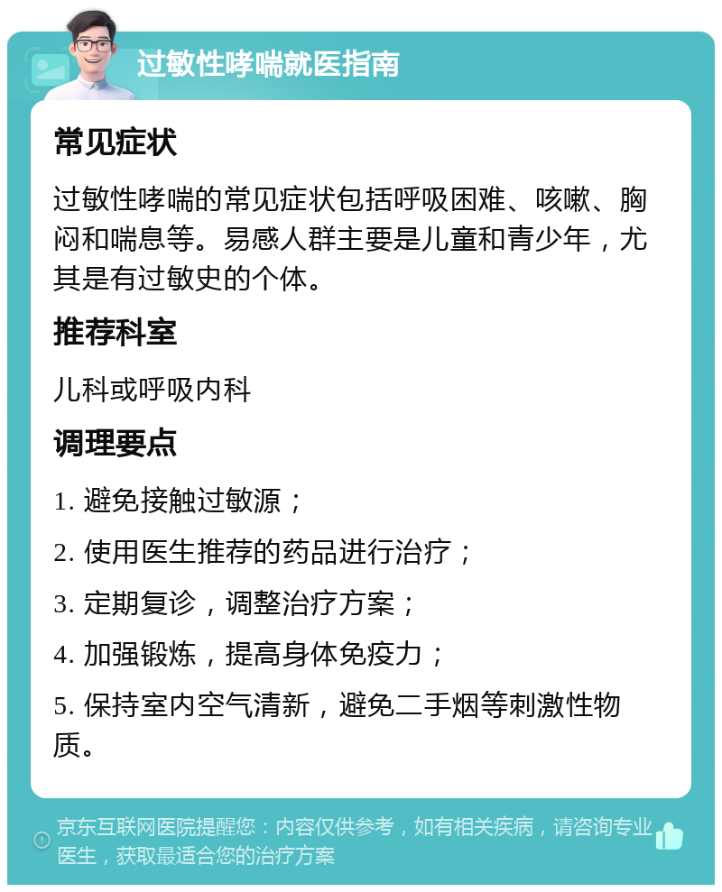 过敏性哮喘就医指南 常见症状 过敏性哮喘的常见症状包括呼吸困难、咳嗽、胸闷和喘息等。易感人群主要是儿童和青少年，尤其是有过敏史的个体。 推荐科室 儿科或呼吸内科 调理要点 1. 避免接触过敏源； 2. 使用医生推荐的药品进行治疗； 3. 定期复诊，调整治疗方案； 4. 加强锻炼，提高身体免疫力； 5. 保持室内空气清新，避免二手烟等刺激性物质。