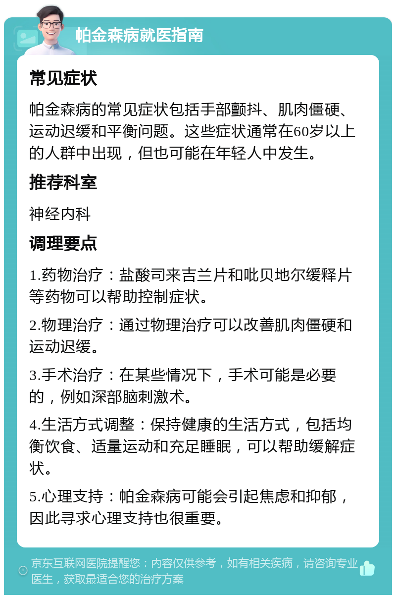 帕金森病就医指南 常见症状 帕金森病的常见症状包括手部颤抖、肌肉僵硬、运动迟缓和平衡问题。这些症状通常在60岁以上的人群中出现，但也可能在年轻人中发生。 推荐科室 神经内科 调理要点 1.药物治疗：盐酸司来吉兰片和吡贝地尔缓释片等药物可以帮助控制症状。 2.物理治疗：通过物理治疗可以改善肌肉僵硬和运动迟缓。 3.手术治疗：在某些情况下，手术可能是必要的，例如深部脑刺激术。 4.生活方式调整：保持健康的生活方式，包括均衡饮食、适量运动和充足睡眠，可以帮助缓解症状。 5.心理支持：帕金森病可能会引起焦虑和抑郁，因此寻求心理支持也很重要。