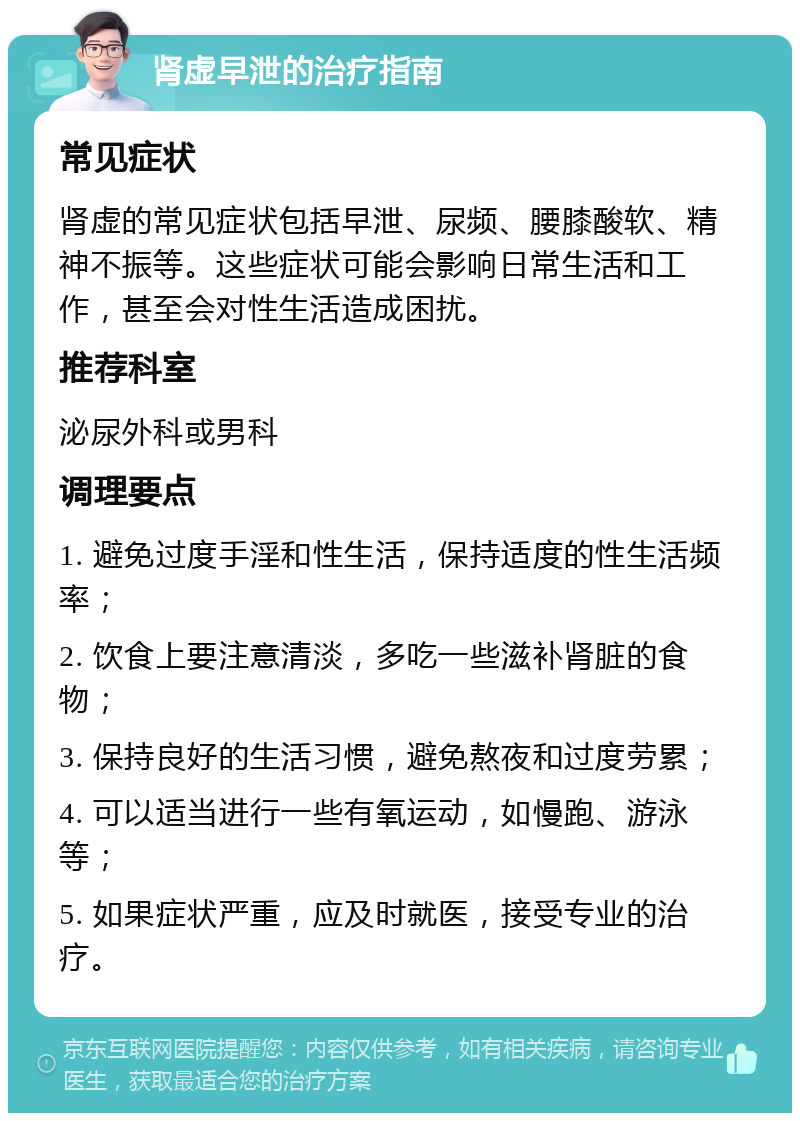 肾虚早泄的治疗指南 常见症状 肾虚的常见症状包括早泄、尿频、腰膝酸软、精神不振等。这些症状可能会影响日常生活和工作，甚至会对性生活造成困扰。 推荐科室 泌尿外科或男科 调理要点 1. 避免过度手淫和性生活，保持适度的性生活频率； 2. 饮食上要注意清淡，多吃一些滋补肾脏的食物； 3. 保持良好的生活习惯，避免熬夜和过度劳累； 4. 可以适当进行一些有氧运动，如慢跑、游泳等； 5. 如果症状严重，应及时就医，接受专业的治疗。