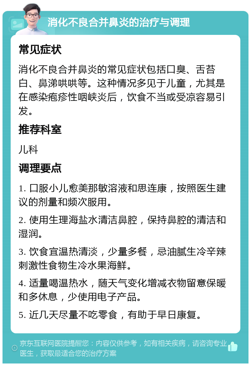 消化不良合并鼻炎的治疗与调理 常见症状 消化不良合并鼻炎的常见症状包括口臭、舌苔白、鼻涕哄哄等。这种情况多见于儿童，尤其是在感染疱疹性咽峡炎后，饮食不当或受凉容易引发。 推荐科室 儿科 调理要点 1. 口服小儿愈美那敏溶液和思连康，按照医生建议的剂量和频次服用。 2. 使用生理海盐水清洁鼻腔，保持鼻腔的清洁和湿润。 3. 饮食宜温热清淡，少量多餐，忌油腻生冷辛辣刺激性食物生冷水果海鲜。 4. 适量喝温热水，随天气变化增减衣物留意保暖和多休息，少使用电子产品。 5. 近几天尽量不吃零食，有助于早日康复。