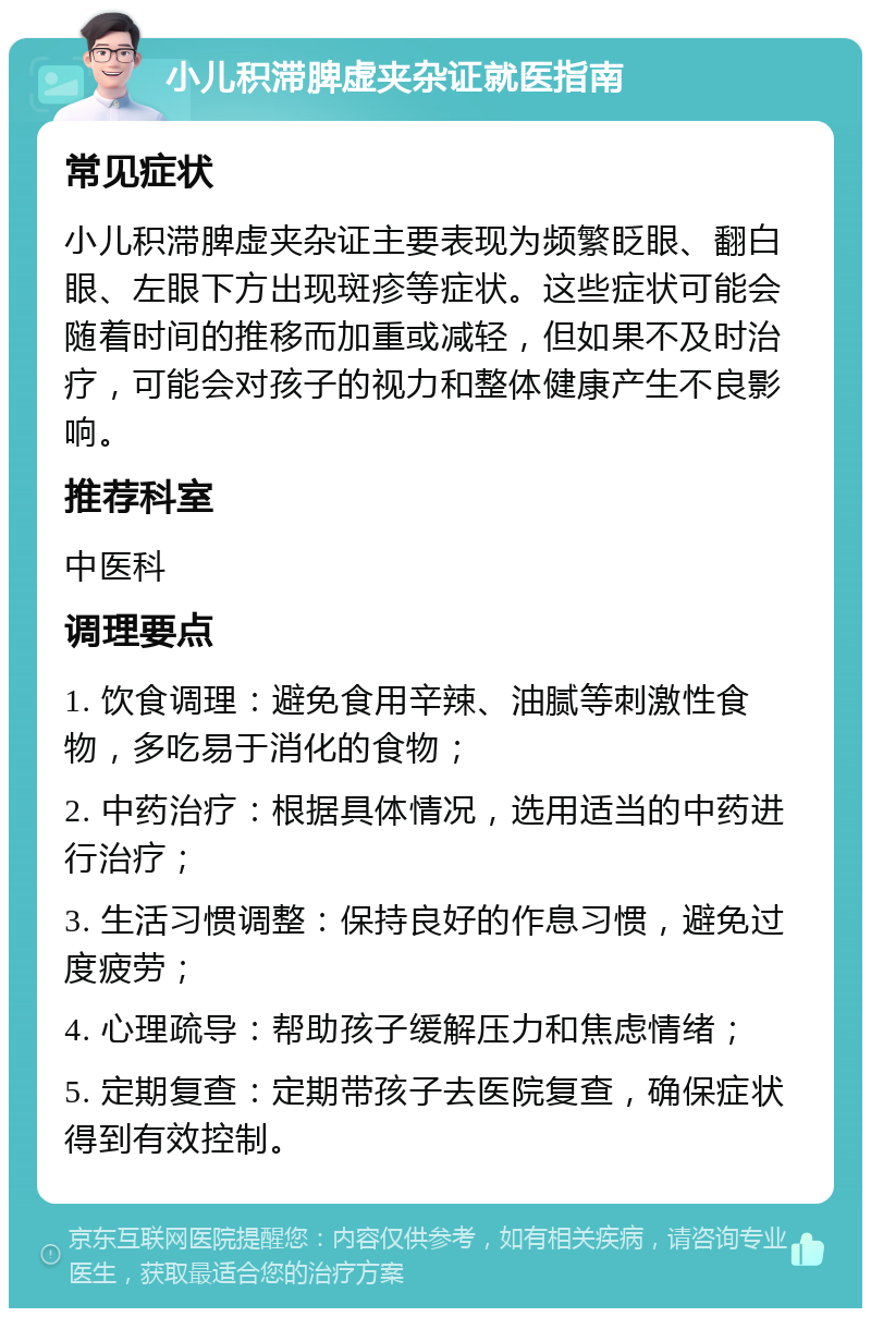 小儿积滞脾虚夹杂证就医指南 常见症状 小儿积滞脾虚夹杂证主要表现为频繁眨眼、翻白眼、左眼下方出现斑疹等症状。这些症状可能会随着时间的推移而加重或减轻，但如果不及时治疗，可能会对孩子的视力和整体健康产生不良影响。 推荐科室 中医科 调理要点 1. 饮食调理：避免食用辛辣、油腻等刺激性食物，多吃易于消化的食物； 2. 中药治疗：根据具体情况，选用适当的中药进行治疗； 3. 生活习惯调整：保持良好的作息习惯，避免过度疲劳； 4. 心理疏导：帮助孩子缓解压力和焦虑情绪； 5. 定期复查：定期带孩子去医院复查，确保症状得到有效控制。