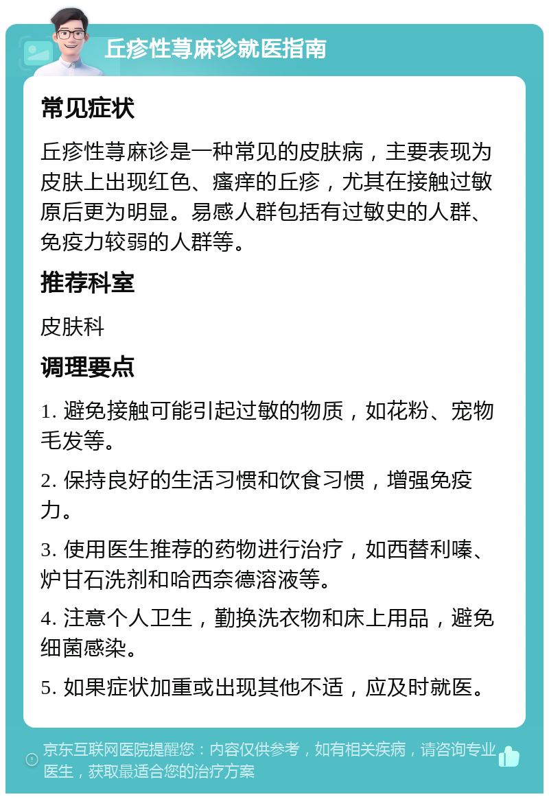 丘疹性荨麻诊就医指南 常见症状 丘疹性荨麻诊是一种常见的皮肤病，主要表现为皮肤上出现红色、瘙痒的丘疹，尤其在接触过敏原后更为明显。易感人群包括有过敏史的人群、免疫力较弱的人群等。 推荐科室 皮肤科 调理要点 1. 避免接触可能引起过敏的物质，如花粉、宠物毛发等。 2. 保持良好的生活习惯和饮食习惯，增强免疫力。 3. 使用医生推荐的药物进行治疗，如西替利嗪、炉甘石洗剂和哈西奈德溶液等。 4. 注意个人卫生，勤换洗衣物和床上用品，避免细菌感染。 5. 如果症状加重或出现其他不适，应及时就医。