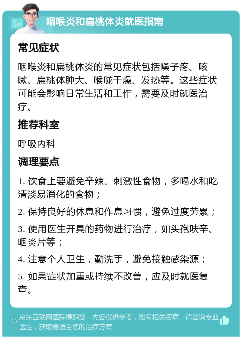 咽喉炎和扁桃体炎就医指南 常见症状 咽喉炎和扁桃体炎的常见症状包括嗓子疼、咳嗽、扁桃体肿大、喉咙干燥、发热等。这些症状可能会影响日常生活和工作，需要及时就医治疗。 推荐科室 呼吸内科 调理要点 1. 饮食上要避免辛辣、刺激性食物，多喝水和吃清淡易消化的食物； 2. 保持良好的休息和作息习惯，避免过度劳累； 3. 使用医生开具的药物进行治疗，如头孢呋辛、咽炎片等； 4. 注意个人卫生，勤洗手，避免接触感染源； 5. 如果症状加重或持续不改善，应及时就医复查。