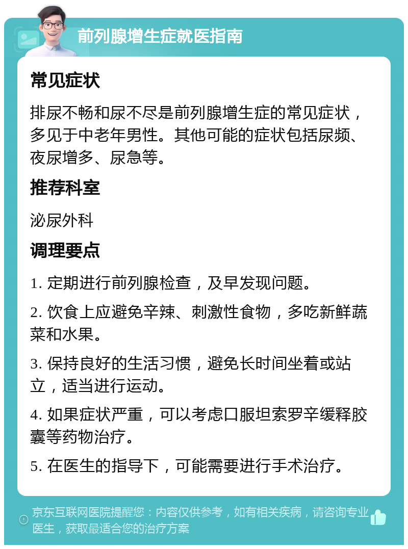 前列腺增生症就医指南 常见症状 排尿不畅和尿不尽是前列腺增生症的常见症状，多见于中老年男性。其他可能的症状包括尿频、夜尿增多、尿急等。 推荐科室 泌尿外科 调理要点 1. 定期进行前列腺检查，及早发现问题。 2. 饮食上应避免辛辣、刺激性食物，多吃新鲜蔬菜和水果。 3. 保持良好的生活习惯，避免长时间坐着或站立，适当进行运动。 4. 如果症状严重，可以考虑口服坦索罗辛缓释胶囊等药物治疗。 5. 在医生的指导下，可能需要进行手术治疗。