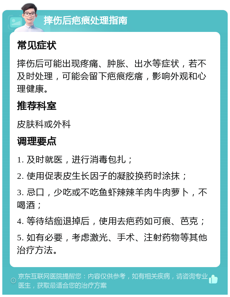 摔伤后疤痕处理指南 常见症状 摔伤后可能出现疼痛、肿胀、出水等症状，若不及时处理，可能会留下疤痕疙瘩，影响外观和心理健康。 推荐科室 皮肤科或外科 调理要点 1. 及时就医，进行消毒包扎； 2. 使用促表皮生长因子的凝胶换药时涂抹； 3. 忌口，少吃或不吃鱼虾辣辣羊肉牛肉萝卜，不喝酒； 4. 等待结痂退掉后，使用去疤药如可痕、芭克； 5. 如有必要，考虑激光、手术、注射药物等其他治疗方法。