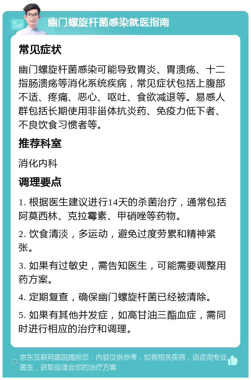 幽门螺旋杆菌感染就医指南 常见症状 幽门螺旋杆菌感染可能导致胃炎、胃溃疡、十二指肠溃疡等消化系统疾病，常见症状包括上腹部不适、疼痛、恶心、呕吐、食欲减退等。易感人群包括长期使用非甾体抗炎药、免疫力低下者、不良饮食习惯者等。 推荐科室 消化内科 调理要点 1. 根据医生建议进行14天的杀菌治疗，通常包括阿莫西林、克拉霉素、甲硝唑等药物。 2. 饮食清淡，多运动，避免过度劳累和精神紧张。 3. 如果有过敏史，需告知医生，可能需要调整用药方案。 4. 定期复查，确保幽门螺旋杆菌已经被清除。 5. 如果有其他并发症，如高甘油三酯血症，需同时进行相应的治疗和调理。