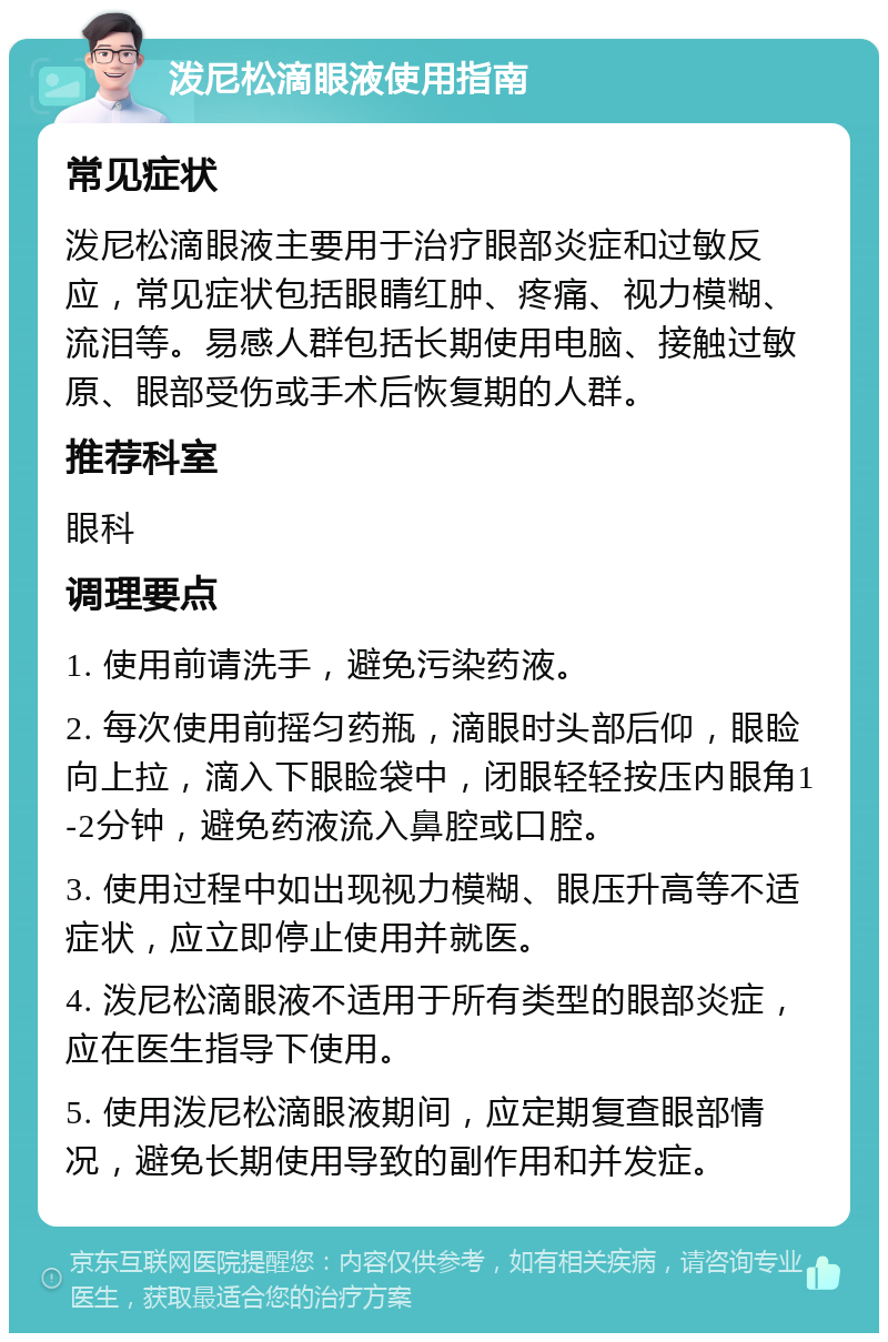 泼尼松滴眼液使用指南 常见症状 泼尼松滴眼液主要用于治疗眼部炎症和过敏反应，常见症状包括眼睛红肿、疼痛、视力模糊、流泪等。易感人群包括长期使用电脑、接触过敏原、眼部受伤或手术后恢复期的人群。 推荐科室 眼科 调理要点 1. 使用前请洗手，避免污染药液。 2. 每次使用前摇匀药瓶，滴眼时头部后仰，眼睑向上拉，滴入下眼睑袋中，闭眼轻轻按压内眼角1-2分钟，避免药液流入鼻腔或口腔。 3. 使用过程中如出现视力模糊、眼压升高等不适症状，应立即停止使用并就医。 4. 泼尼松滴眼液不适用于所有类型的眼部炎症，应在医生指导下使用。 5. 使用泼尼松滴眼液期间，应定期复查眼部情况，避免长期使用导致的副作用和并发症。