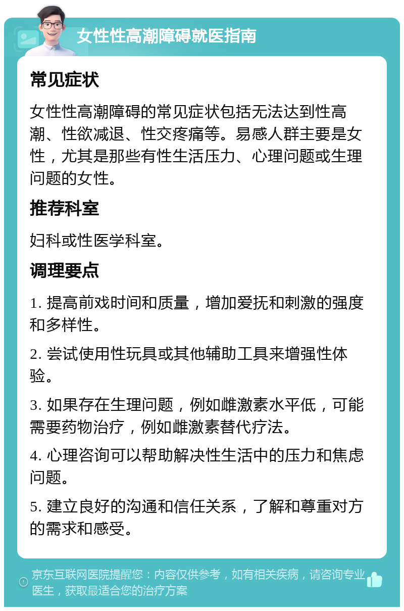 女性性高潮障碍就医指南 常见症状 女性性高潮障碍的常见症状包括无法达到性高潮、性欲减退、性交疼痛等。易感人群主要是女性，尤其是那些有性生活压力、心理问题或生理问题的女性。 推荐科室 妇科或性医学科室。 调理要点 1. 提高前戏时间和质量，增加爱抚和刺激的强度和多样性。 2. 尝试使用性玩具或其他辅助工具来增强性体验。 3. 如果存在生理问题，例如雌激素水平低，可能需要药物治疗，例如雌激素替代疗法。 4. 心理咨询可以帮助解决性生活中的压力和焦虑问题。 5. 建立良好的沟通和信任关系，了解和尊重对方的需求和感受。