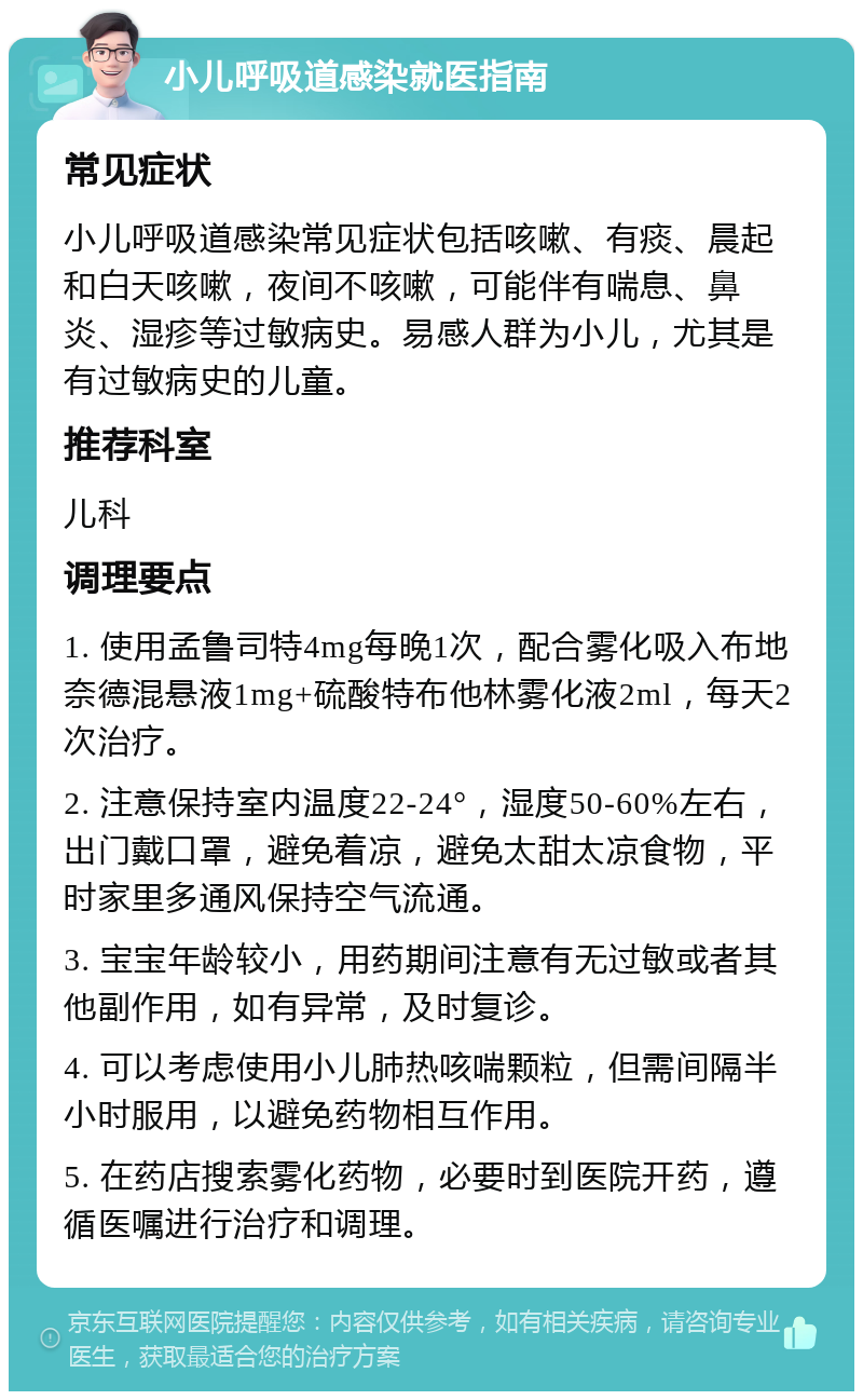 小儿呼吸道感染就医指南 常见症状 小儿呼吸道感染常见症状包括咳嗽、有痰、晨起和白天咳嗽，夜间不咳嗽，可能伴有喘息、鼻炎、湿疹等过敏病史。易感人群为小儿，尤其是有过敏病史的儿童。 推荐科室 儿科 调理要点 1. 使用孟鲁司特4mg每晚1次，配合雾化吸入布地奈德混悬液1mg+硫酸特布他林雾化液2ml，每天2次治疗。 2. 注意保持室内温度22-24°，湿度50-60%左右，出门戴口罩，避免着凉，避免太甜太凉食物，平时家里多通风保持空气流通。 3. 宝宝年龄较小，用药期间注意有无过敏或者其他副作用，如有异常，及时复诊。 4. 可以考虑使用小儿肺热咳喘颗粒，但需间隔半小时服用，以避免药物相互作用。 5. 在药店搜索雾化药物，必要时到医院开药，遵循医嘱进行治疗和调理。