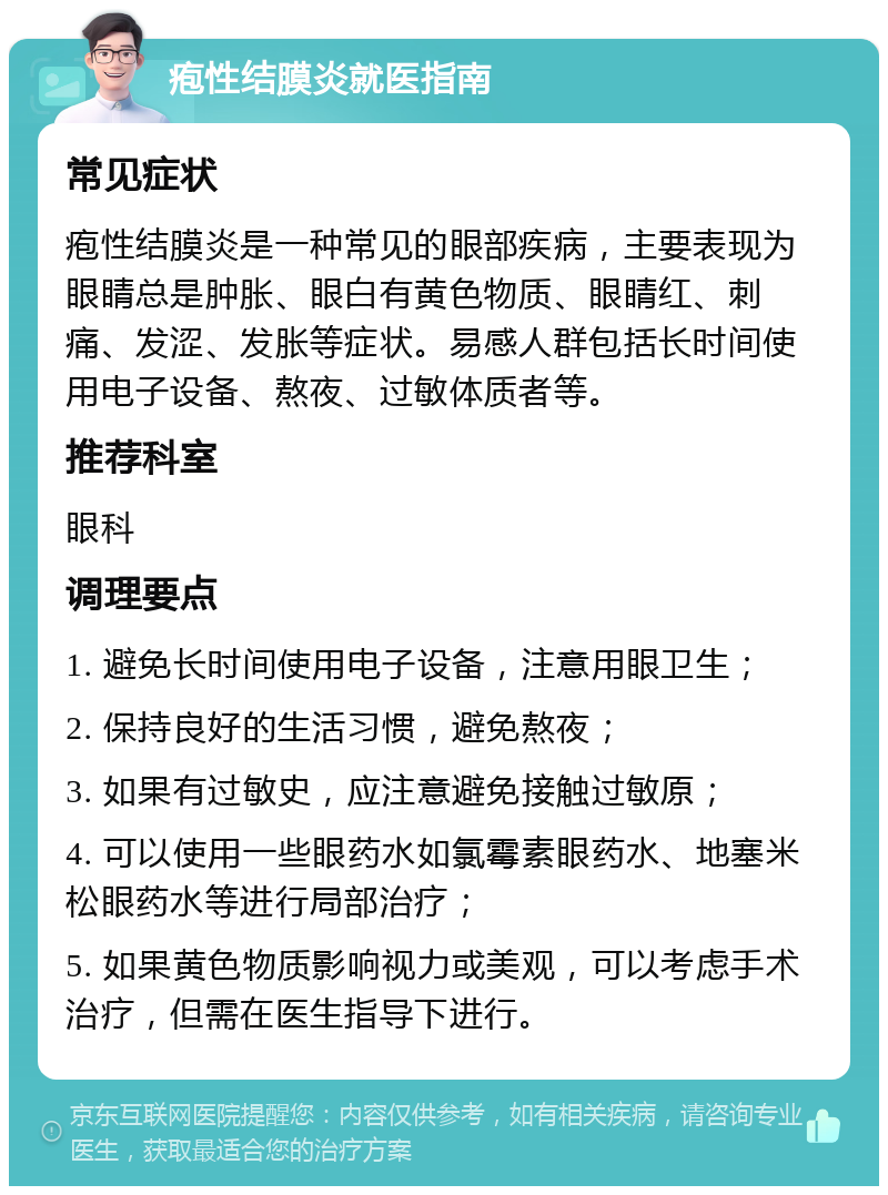 疱性结膜炎就医指南 常见症状 疱性结膜炎是一种常见的眼部疾病，主要表现为眼睛总是肿胀、眼白有黄色物质、眼睛红、刺痛、发涩、发胀等症状。易感人群包括长时间使用电子设备、熬夜、过敏体质者等。 推荐科室 眼科 调理要点 1. 避免长时间使用电子设备，注意用眼卫生； 2. 保持良好的生活习惯，避免熬夜； 3. 如果有过敏史，应注意避免接触过敏原； 4. 可以使用一些眼药水如氯霉素眼药水、地塞米松眼药水等进行局部治疗； 5. 如果黄色物质影响视力或美观，可以考虑手术治疗，但需在医生指导下进行。