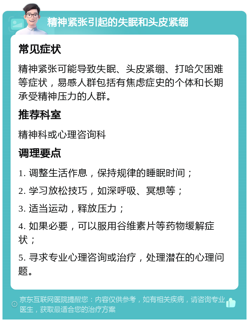 精神紧张引起的失眠和头皮紧绷 常见症状 精神紧张可能导致失眠、头皮紧绷、打哈欠困难等症状，易感人群包括有焦虑症史的个体和长期承受精神压力的人群。 推荐科室 精神科或心理咨询科 调理要点 1. 调整生活作息，保持规律的睡眠时间； 2. 学习放松技巧，如深呼吸、冥想等； 3. 适当运动，释放压力； 4. 如果必要，可以服用谷维素片等药物缓解症状； 5. 寻求专业心理咨询或治疗，处理潜在的心理问题。