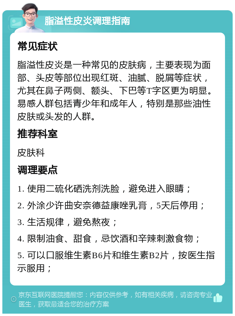 脂溢性皮炎调理指南 常见症状 脂溢性皮炎是一种常见的皮肤病，主要表现为面部、头皮等部位出现红斑、油腻、脱屑等症状，尤其在鼻子两侧、额头、下巴等T字区更为明显。易感人群包括青少年和成年人，特别是那些油性皮肤或头发的人群。 推荐科室 皮肤科 调理要点 1. 使用二硫化硒洗剂洗脸，避免进入眼睛； 2. 外涂少许曲安奈德益康唑乳膏，5天后停用； 3. 生活规律，避免熬夜； 4. 限制油食、甜食，忌饮酒和辛辣刺激食物； 5. 可以口服维生素B6片和维生素B2片，按医生指示服用；