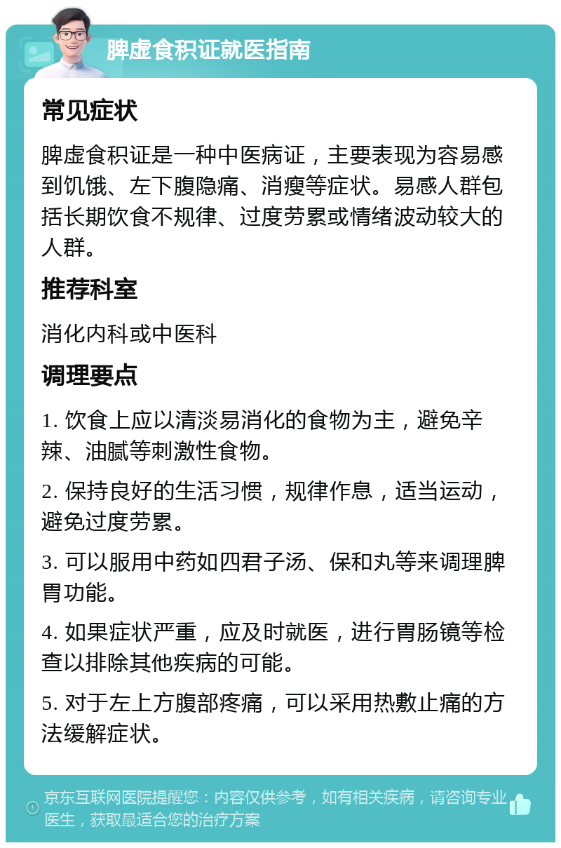 脾虚食积证就医指南 常见症状 脾虚食积证是一种中医病证，主要表现为容易感到饥饿、左下腹隐痛、消瘦等症状。易感人群包括长期饮食不规律、过度劳累或情绪波动较大的人群。 推荐科室 消化内科或中医科 调理要点 1. 饮食上应以清淡易消化的食物为主，避免辛辣、油腻等刺激性食物。 2. 保持良好的生活习惯，规律作息，适当运动，避免过度劳累。 3. 可以服用中药如四君子汤、保和丸等来调理脾胃功能。 4. 如果症状严重，应及时就医，进行胃肠镜等检查以排除其他疾病的可能。 5. 对于左上方腹部疼痛，可以采用热敷止痛的方法缓解症状。