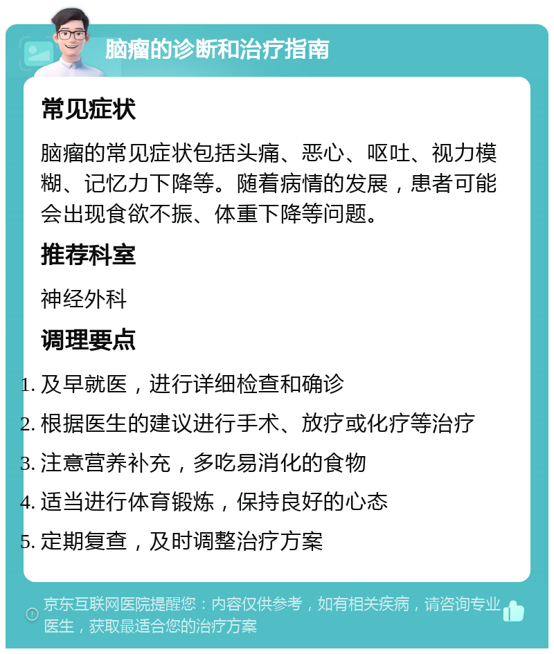 脑瘤的诊断和治疗指南 常见症状 脑瘤的常见症状包括头痛、恶心、呕吐、视力模糊、记忆力下降等。随着病情的发展，患者可能会出现食欲不振、体重下降等问题。 推荐科室 神经外科 调理要点 及早就医，进行详细检查和确诊 根据医生的建议进行手术、放疗或化疗等治疗 注意营养补充，多吃易消化的食物 适当进行体育锻炼，保持良好的心态 定期复查，及时调整治疗方案