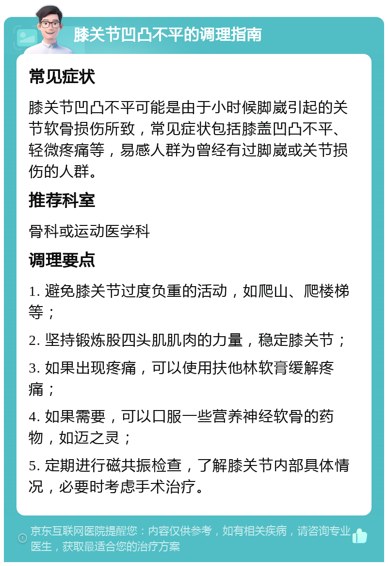 膝关节凹凸不平的调理指南 常见症状 膝关节凹凸不平可能是由于小时候脚崴引起的关节软骨损伤所致，常见症状包括膝盖凹凸不平、轻微疼痛等，易感人群为曾经有过脚崴或关节损伤的人群。 推荐科室 骨科或运动医学科 调理要点 1. 避免膝关节过度负重的活动，如爬山、爬楼梯等； 2. 坚持锻炼股四头肌肌肉的力量，稳定膝关节； 3. 如果出现疼痛，可以使用扶他林软膏缓解疼痛； 4. 如果需要，可以口服一些营养神经软骨的药物，如迈之灵； 5. 定期进行磁共振检查，了解膝关节内部具体情况，必要时考虑手术治疗。