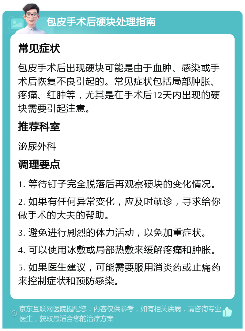 包皮手术后硬块处理指南 常见症状 包皮手术后出现硬块可能是由于血肿、感染或手术后恢复不良引起的。常见症状包括局部肿胀、疼痛、红肿等，尤其是在手术后12天内出现的硬块需要引起注意。 推荐科室 泌尿外科 调理要点 1. 等待钉子完全脱落后再观察硬块的变化情况。 2. 如果有任何异常变化，应及时就诊，寻求给你做手术的大夫的帮助。 3. 避免进行剧烈的体力活动，以免加重症状。 4. 可以使用冰敷或局部热敷来缓解疼痛和肿胀。 5. 如果医生建议，可能需要服用消炎药或止痛药来控制症状和预防感染。