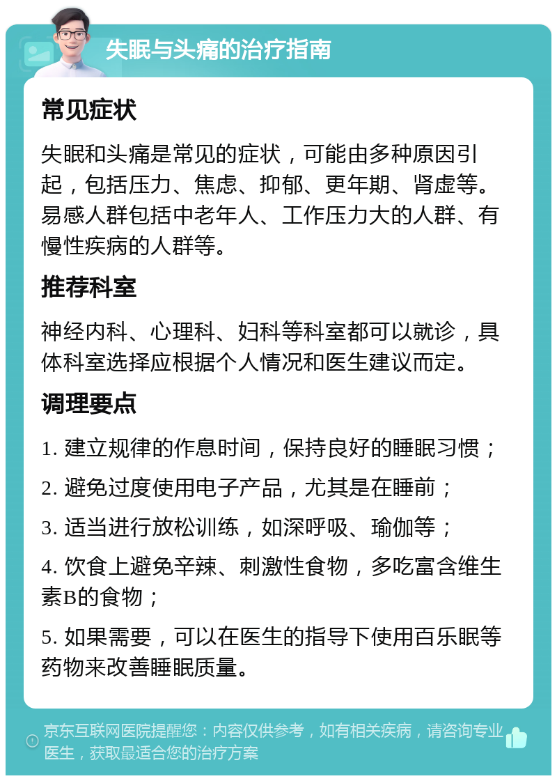 失眠与头痛的治疗指南 常见症状 失眠和头痛是常见的症状，可能由多种原因引起，包括压力、焦虑、抑郁、更年期、肾虚等。易感人群包括中老年人、工作压力大的人群、有慢性疾病的人群等。 推荐科室 神经内科、心理科、妇科等科室都可以就诊，具体科室选择应根据个人情况和医生建议而定。 调理要点 1. 建立规律的作息时间，保持良好的睡眠习惯； 2. 避免过度使用电子产品，尤其是在睡前； 3. 适当进行放松训练，如深呼吸、瑜伽等； 4. 饮食上避免辛辣、刺激性食物，多吃富含维生素B的食物； 5. 如果需要，可以在医生的指导下使用百乐眠等药物来改善睡眠质量。