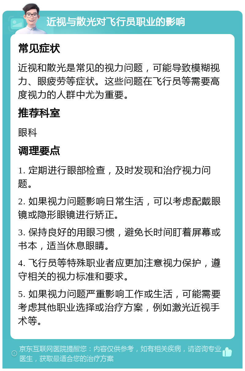 近视与散光对飞行员职业的影响 常见症状 近视和散光是常见的视力问题，可能导致模糊视力、眼疲劳等症状。这些问题在飞行员等需要高度视力的人群中尤为重要。 推荐科室 眼科 调理要点 1. 定期进行眼部检查，及时发现和治疗视力问题。 2. 如果视力问题影响日常生活，可以考虑配戴眼镜或隐形眼镜进行矫正。 3. 保持良好的用眼习惯，避免长时间盯着屏幕或书本，适当休息眼睛。 4. 飞行员等特殊职业者应更加注意视力保护，遵守相关的视力标准和要求。 5. 如果视力问题严重影响工作或生活，可能需要考虑其他职业选择或治疗方案，例如激光近视手术等。