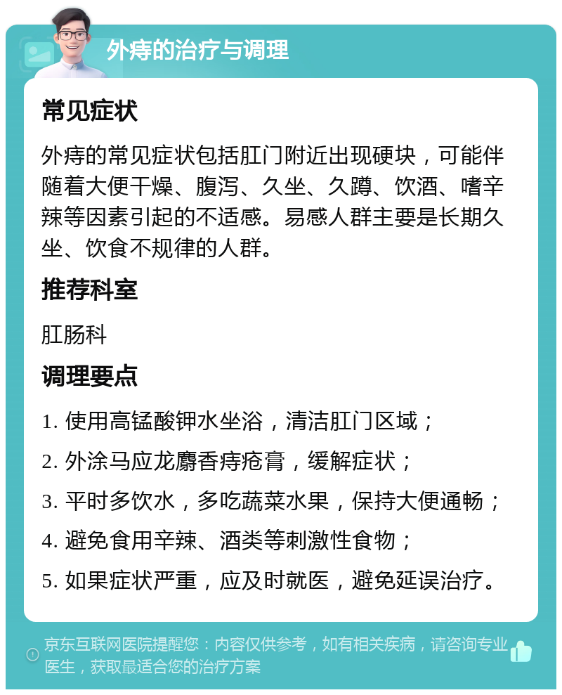 外痔的治疗与调理 常见症状 外痔的常见症状包括肛门附近出现硬块，可能伴随着大便干燥、腹泻、久坐、久蹲、饮酒、嗜辛辣等因素引起的不适感。易感人群主要是长期久坐、饮食不规律的人群。 推荐科室 肛肠科 调理要点 1. 使用高锰酸钾水坐浴，清洁肛门区域； 2. 外涂马应龙麝香痔疮膏，缓解症状； 3. 平时多饮水，多吃蔬菜水果，保持大便通畅； 4. 避免食用辛辣、酒类等刺激性食物； 5. 如果症状严重，应及时就医，避免延误治疗。