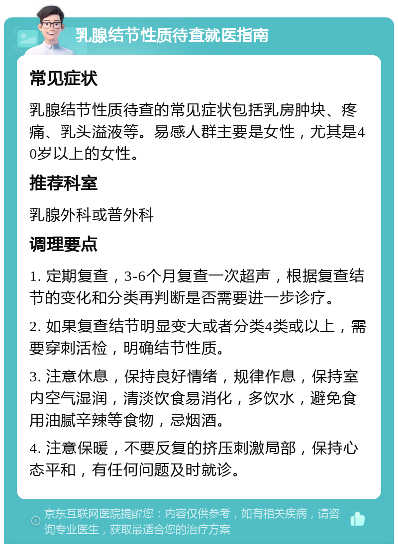 乳腺结节性质待查就医指南 常见症状 乳腺结节性质待查的常见症状包括乳房肿块、疼痛、乳头溢液等。易感人群主要是女性，尤其是40岁以上的女性。 推荐科室 乳腺外科或普外科 调理要点 1. 定期复查，3-6个月复查一次超声，根据复查结节的变化和分类再判断是否需要进一步诊疗。 2. 如果复查结节明显变大或者分类4类或以上，需要穿刺活检，明确结节性质。 3. 注意休息，保持良好情绪，规律作息，保持室内空气湿润，清淡饮食易消化，多饮水，避免食用油腻辛辣等食物，忌烟酒。 4. 注意保暖，不要反复的挤压刺激局部，保持心态平和，有任何问题及时就诊。