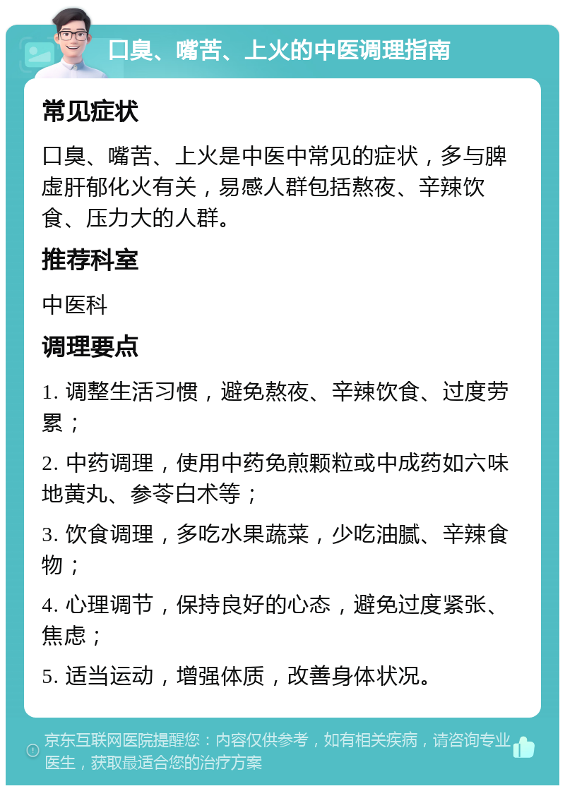 口臭、嘴苦、上火的中医调理指南 常见症状 口臭、嘴苦、上火是中医中常见的症状，多与脾虚肝郁化火有关，易感人群包括熬夜、辛辣饮食、压力大的人群。 推荐科室 中医科 调理要点 1. 调整生活习惯，避免熬夜、辛辣饮食、过度劳累； 2. 中药调理，使用中药免煎颗粒或中成药如六味地黄丸、参苓白术等； 3. 饮食调理，多吃水果蔬菜，少吃油腻、辛辣食物； 4. 心理调节，保持良好的心态，避免过度紧张、焦虑； 5. 适当运动，增强体质，改善身体状况。