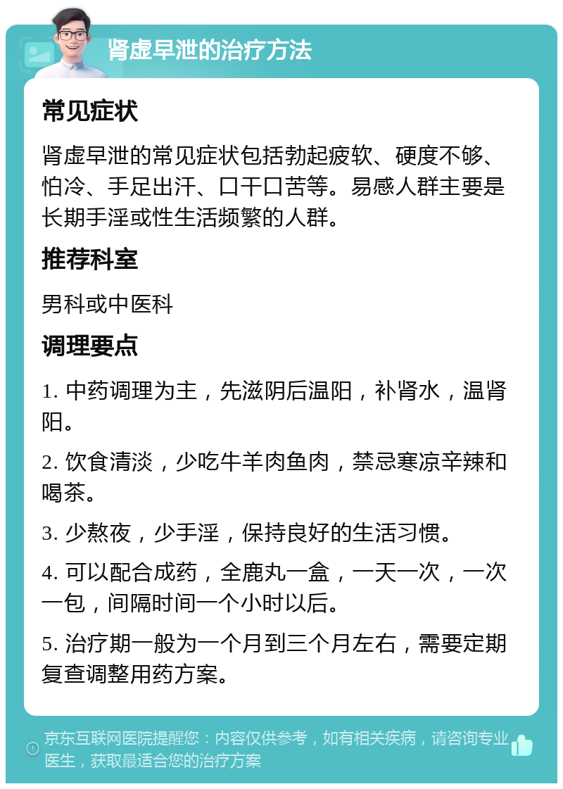 肾虚早泄的治疗方法 常见症状 肾虚早泄的常见症状包括勃起疲软、硬度不够、怕冷、手足出汗、口干口苦等。易感人群主要是长期手淫或性生活频繁的人群。 推荐科室 男科或中医科 调理要点 1. 中药调理为主，先滋阴后温阳，补肾水，温肾阳。 2. 饮食清淡，少吃牛羊肉鱼肉，禁忌寒凉辛辣和喝茶。 3. 少熬夜，少手淫，保持良好的生活习惯。 4. 可以配合成药，全鹿丸一盒，一天一次，一次一包，间隔时间一个小时以后。 5. 治疗期一般为一个月到三个月左右，需要定期复查调整用药方案。