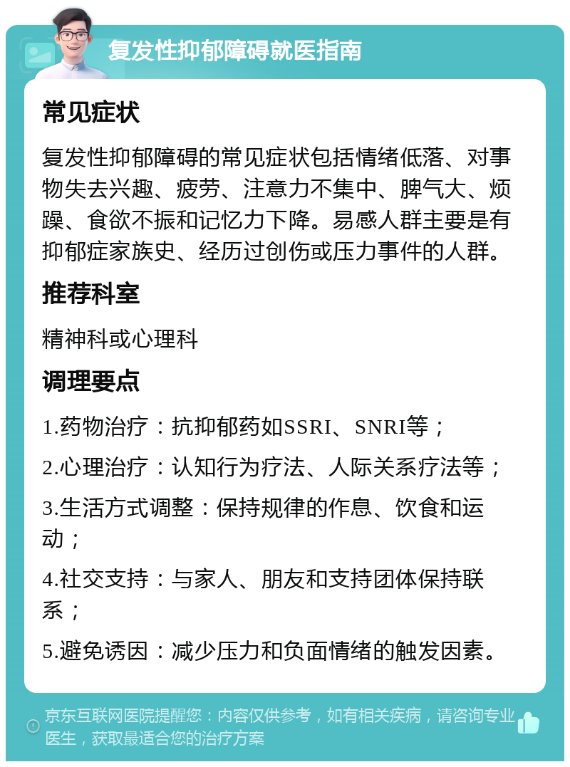 复发性抑郁障碍就医指南 常见症状 复发性抑郁障碍的常见症状包括情绪低落、对事物失去兴趣、疲劳、注意力不集中、脾气大、烦躁、食欲不振和记忆力下降。易感人群主要是有抑郁症家族史、经历过创伤或压力事件的人群。 推荐科室 精神科或心理科 调理要点 1.药物治疗：抗抑郁药如SSRI、SNRI等； 2.心理治疗：认知行为疗法、人际关系疗法等； 3.生活方式调整：保持规律的作息、饮食和运动； 4.社交支持：与家人、朋友和支持团体保持联系； 5.避免诱因：减少压力和负面情绪的触发因素。